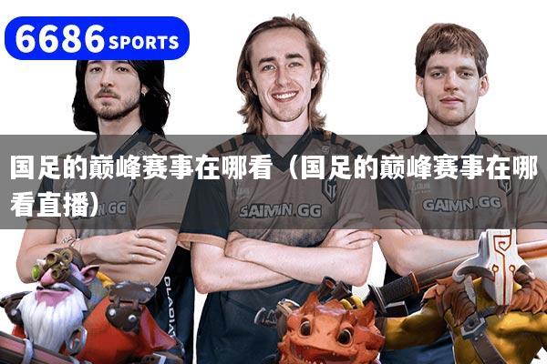 国足的巅峰赛事在哪看(国足的巅峰赛事在哪看直播)
